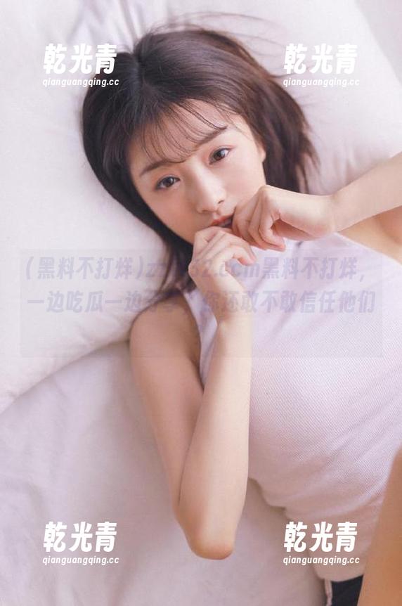 zztt32.ccm黑料不打烊，一边吃瓜一边分享，你还敢不敢信任他们？